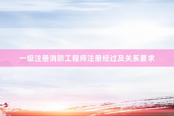一级注册消防工程师注册经过及关系要求