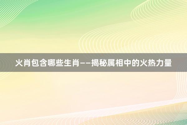 火肖包含哪些生肖——揭秘属相中的火热力量