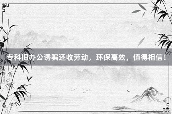 专科旧办公诱骗还收劳动，环保高效，值得相信！