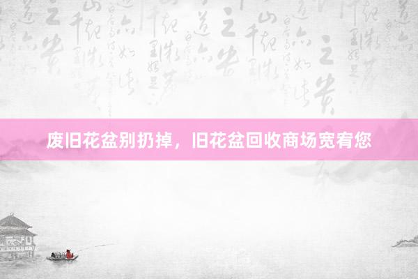 废旧花盆别扔掉，旧花盆回收商场宽宥您