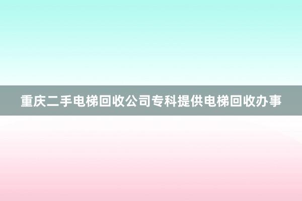 重庆二手电梯回收公司专科提供电梯回收办事