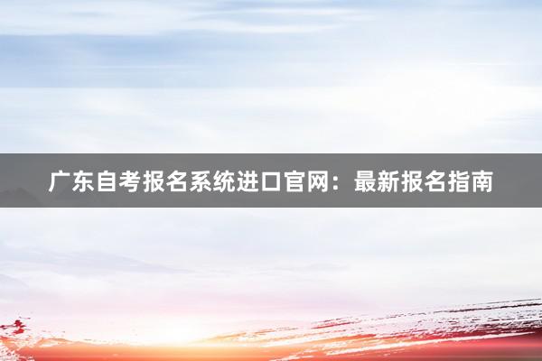 广东自考报名系统进口官网：最新报名指南