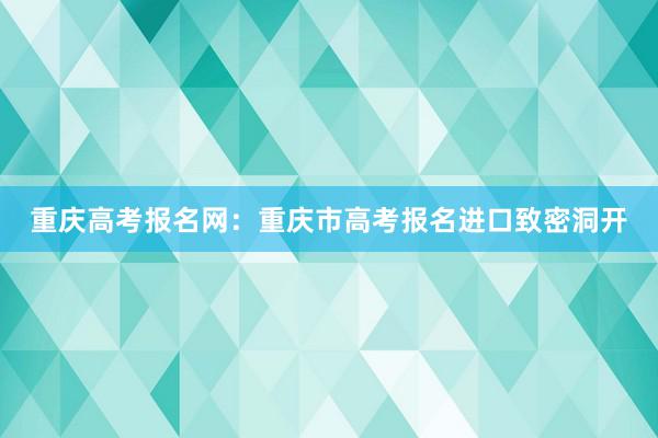 重庆高考报名网：重庆市高考报名进口致密洞开
