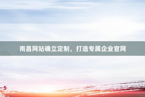 南昌网站确立定制，打造专属企业官网
